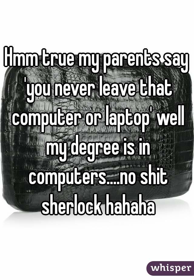 Hmm true my parents say 'you never leave that computer or laptop' well my degree is in computers....no shit sherlock hahaha