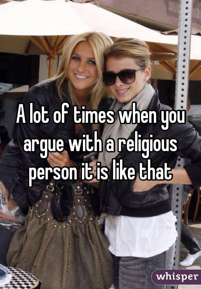 A lot of times when you argue with a religious person it is like that