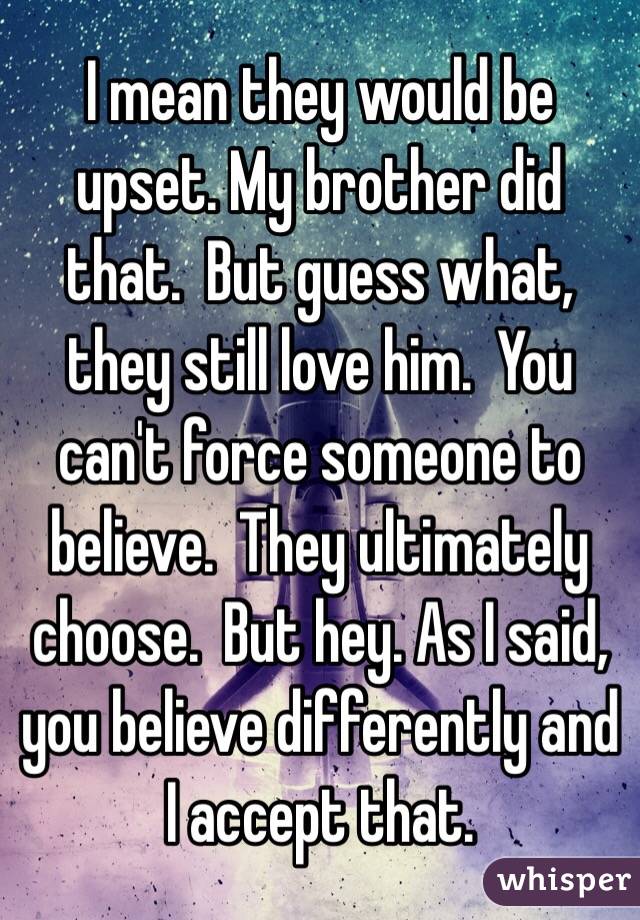 I mean they would be upset. My brother did that.  But guess what, they still love him.  You can't force someone to believe.  They ultimately choose.  But hey. As I said, you believe differently and I accept that.  