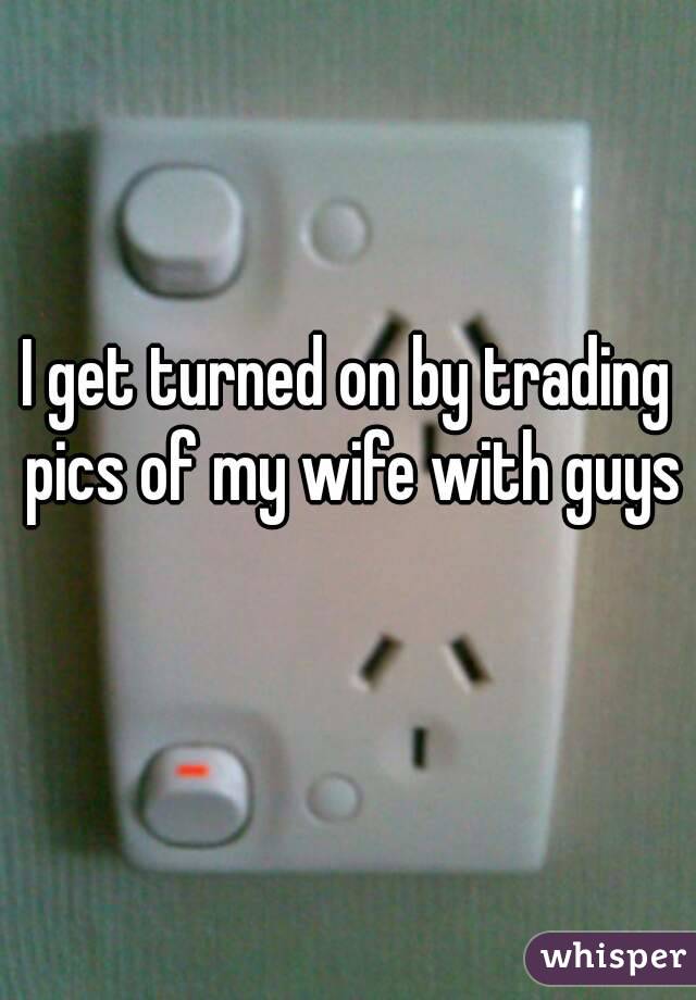 I get turned on by trading pics of my wife with guys 