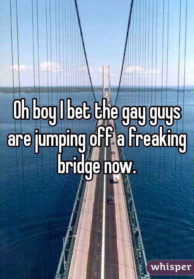 Oh boy I bet the gay guys are jumping off a freaking bridge now.