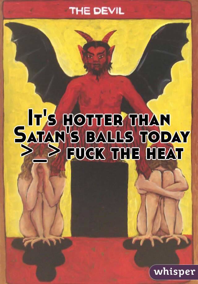 It's hotter than Satan's balls today >_> fuck the heat