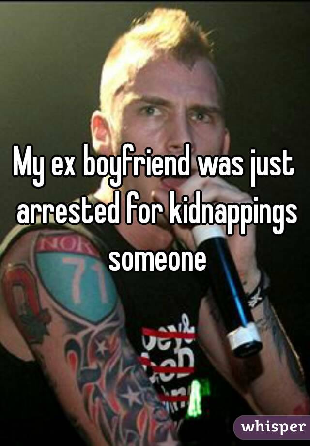 My ex boyfriend was just arrested for kidnappings someone