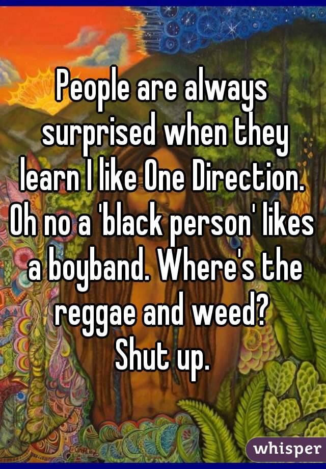 People are always surprised when they learn I like One Direction. 
Oh no a 'black person' likes a boyband. Where's the reggae and weed? 
Shut up.
