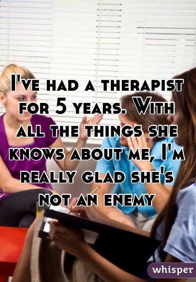 I've had a therapist for 5 years. With all the things she knows about me, I'm really glad she's not an enemy