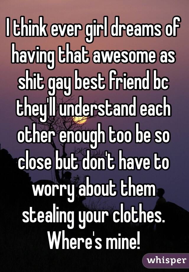 I think ever girl dreams of having that awesome as shit gay best friend bc they'll understand each other enough too be so close but don't have to worry about them stealing your clothes. Where's mine!