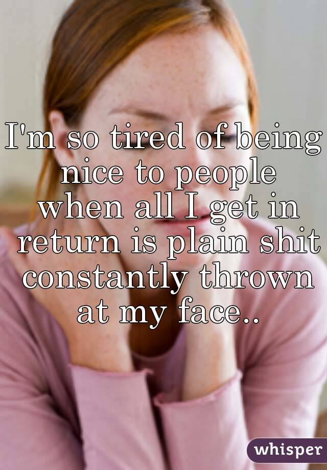 I'm so tired of being nice to people when all I get in return is plain shit constantly thrown at my face..