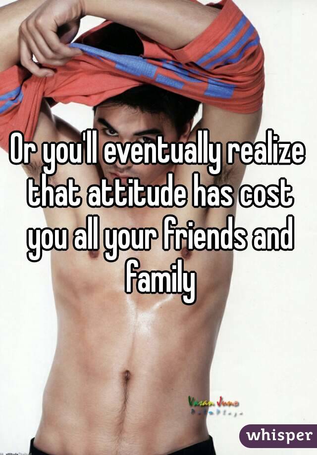 Or you'll eventually realize that attitude has cost you all your friends and family