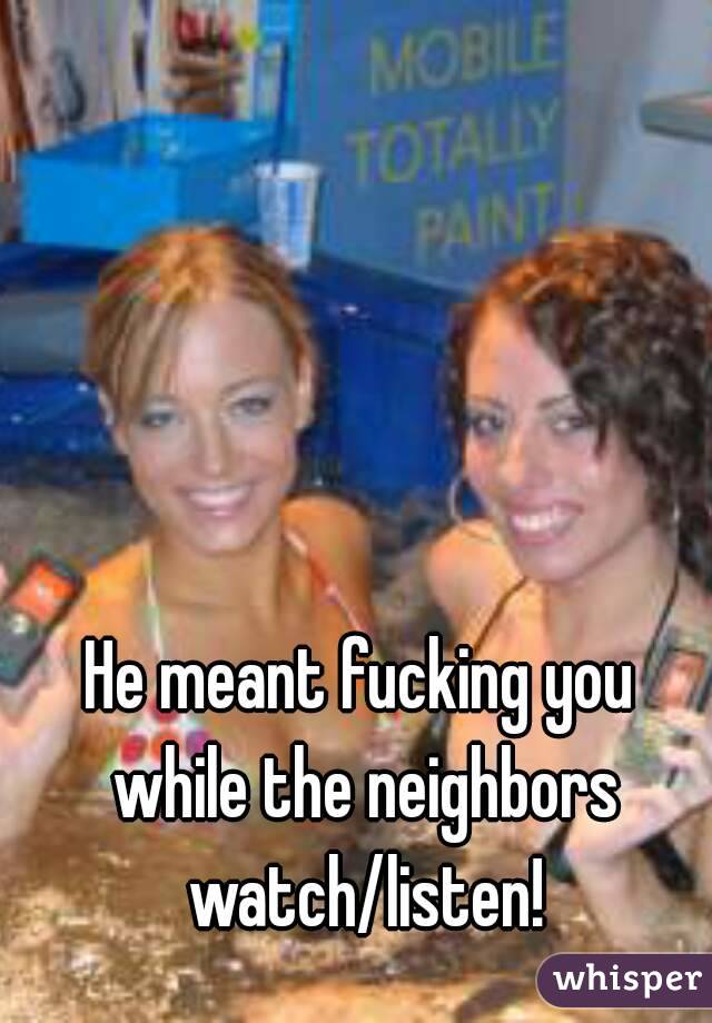 He meant fucking you while the neighbors watch/listen!