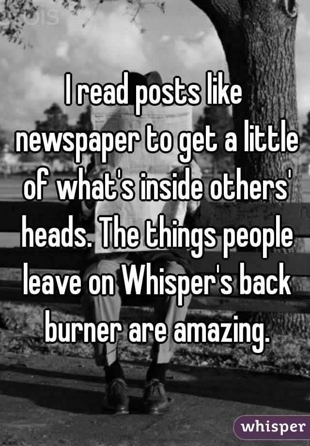 I read posts like newspaper to get a little of what's inside others' heads. The things people leave on Whisper's back burner are amazing.