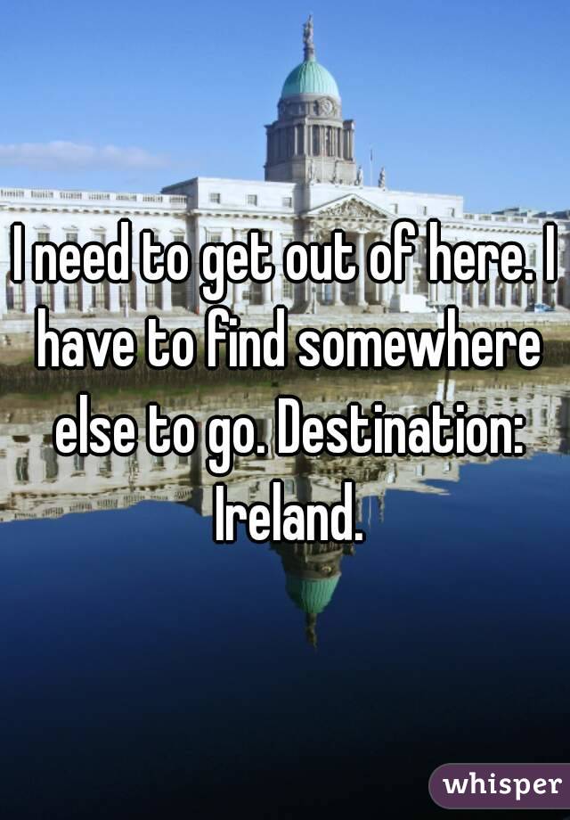 I need to get out of here. I have to find somewhere else to go. Destination: Ireland.