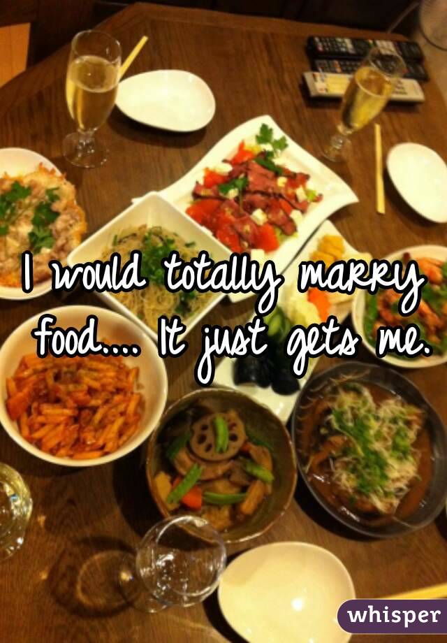 I would totally marry food.... It just gets me.