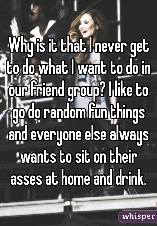 Why is it that I never get to do what I want to do in our friend group? I like to go do random fun things and everyone else always wants to sit on their asses at home and drink. 