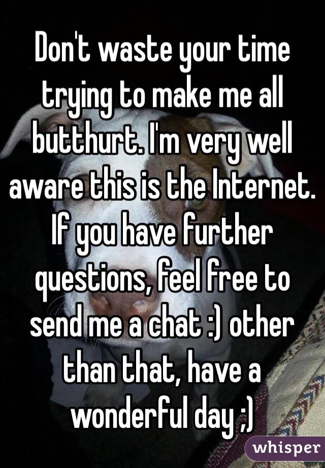 Don't waste your time trying to make me all butthurt. I'm very well aware this is the Internet. If you have further questions, feel free to send me a chat :) other than that, have a wonderful day ;)