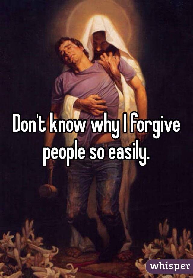 Don't know why I forgive people so easily.