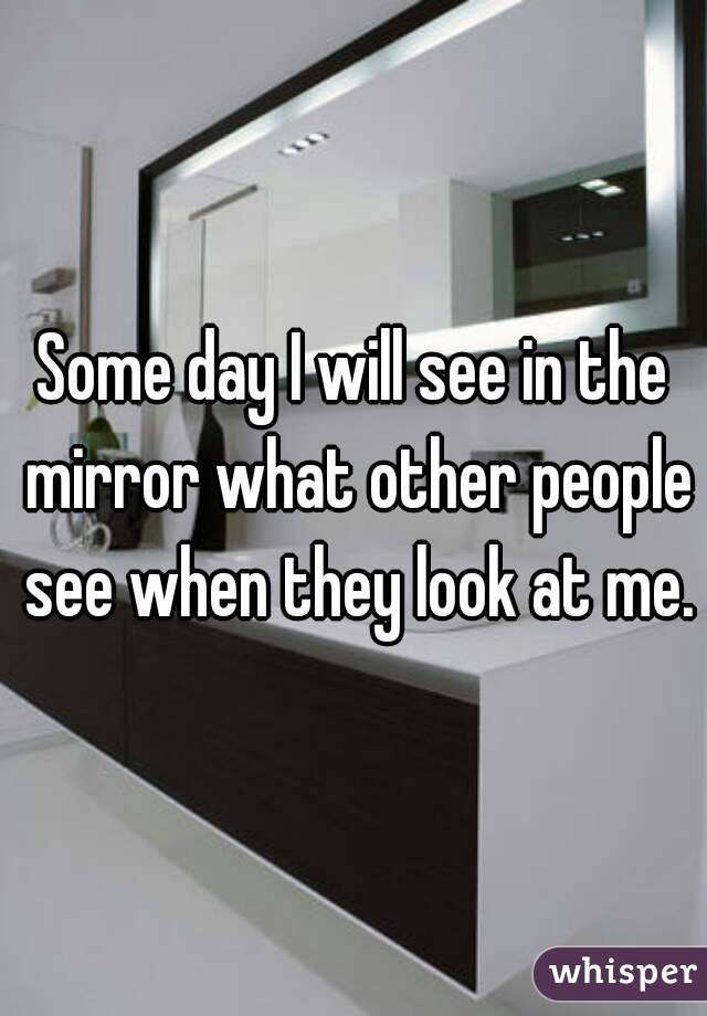 Some day I will see in the mirror what other people see when they look at me.