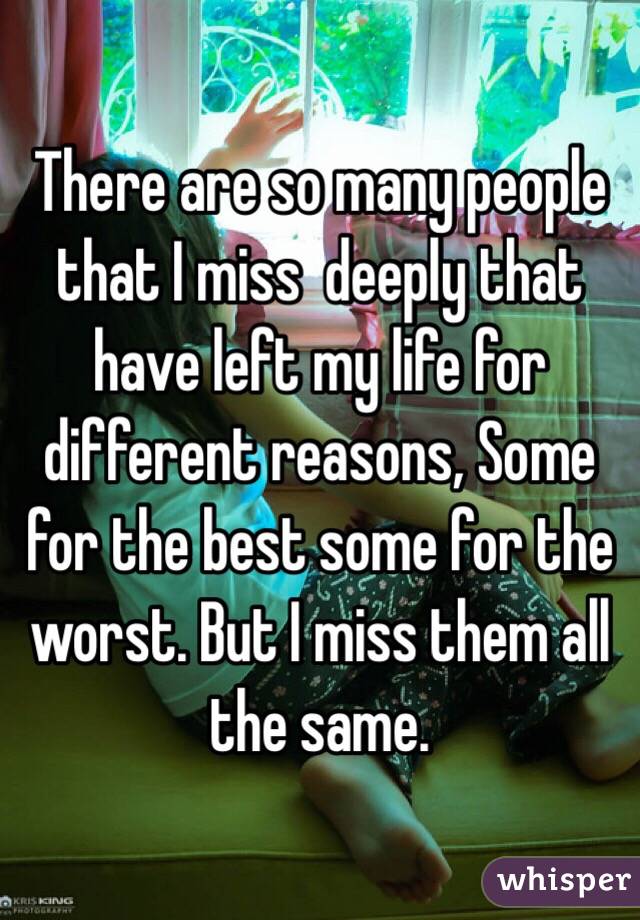 There are so many people that I miss  deeply that have left my life for different reasons, Some for the best some for the worst. But I miss them all the same.