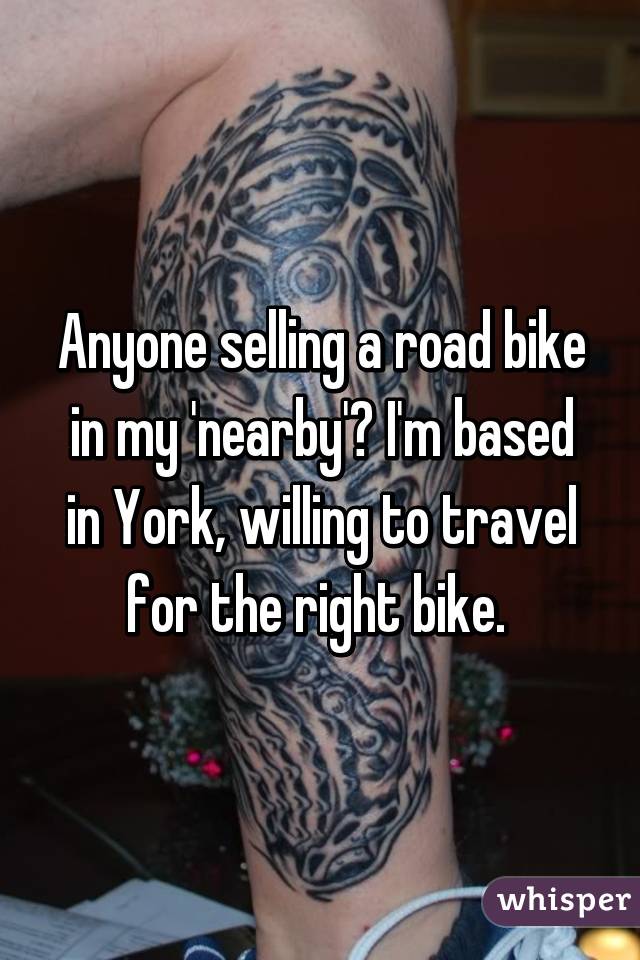 Anyone selling a road bike in my 'nearby'? I'm based in York, willing to travel for the right bike. 