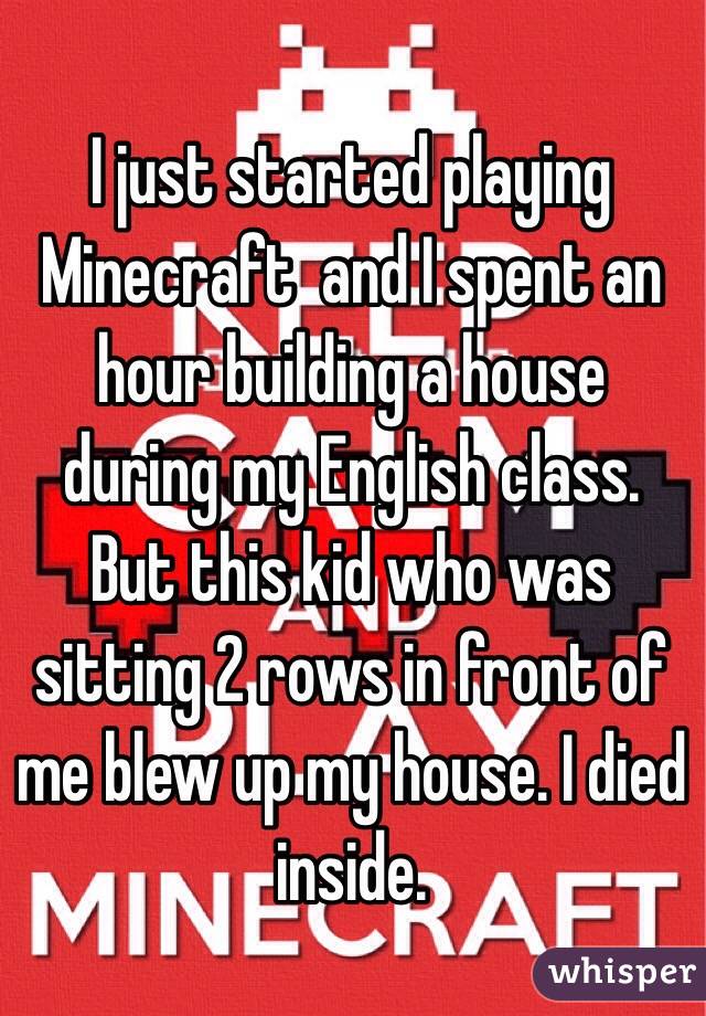 I just started playing Minecraft  and I spent an hour building a house during my English class. But this kid who was sitting 2 rows in front of me blew up my house. I died inside. 