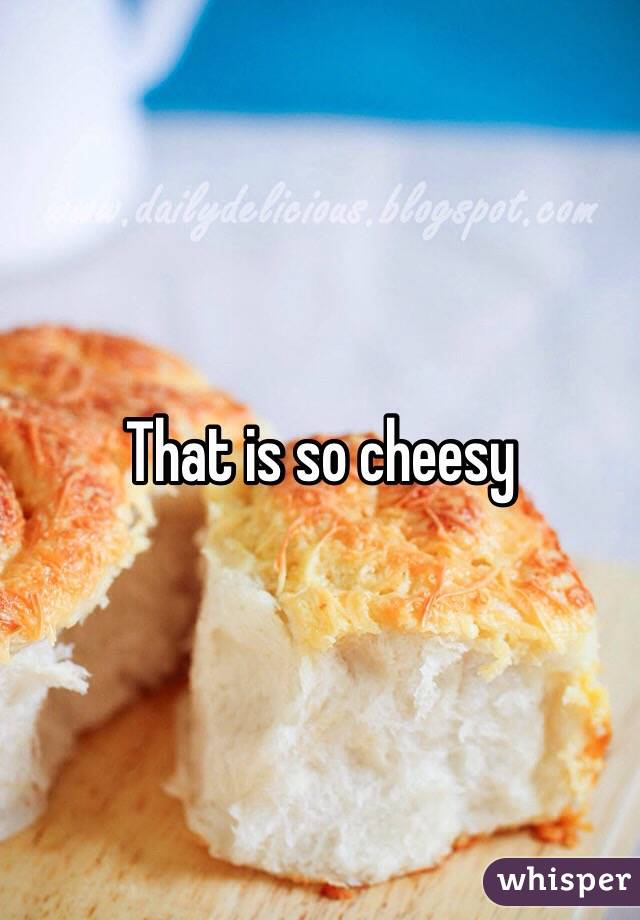 That is so cheesy 