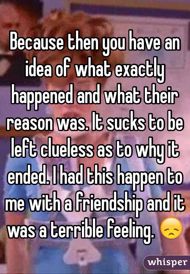 Because then you have an idea of what exactly happened and what their reason was. It sucks to be left clueless as to why it ended. I had this happen to me with a friendship and it was a terrible feeling. 😞