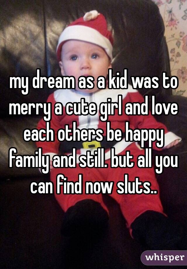 my dream as a kid was to merry a cute girl and love each others be happy family and still. but all you can find now sluts..