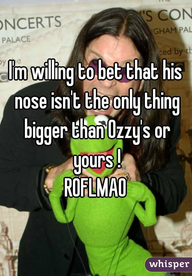 I'm willing to bet that his nose isn't the only thing bigger than Ozzy's or yours !
ROFLMAO