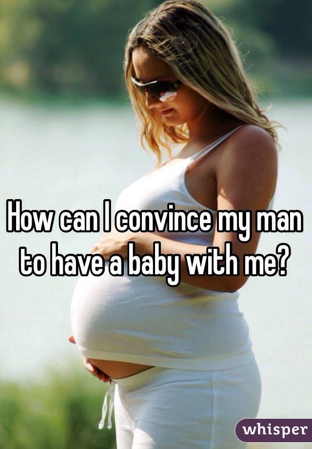 How can I convince my man to have a baby with me? 