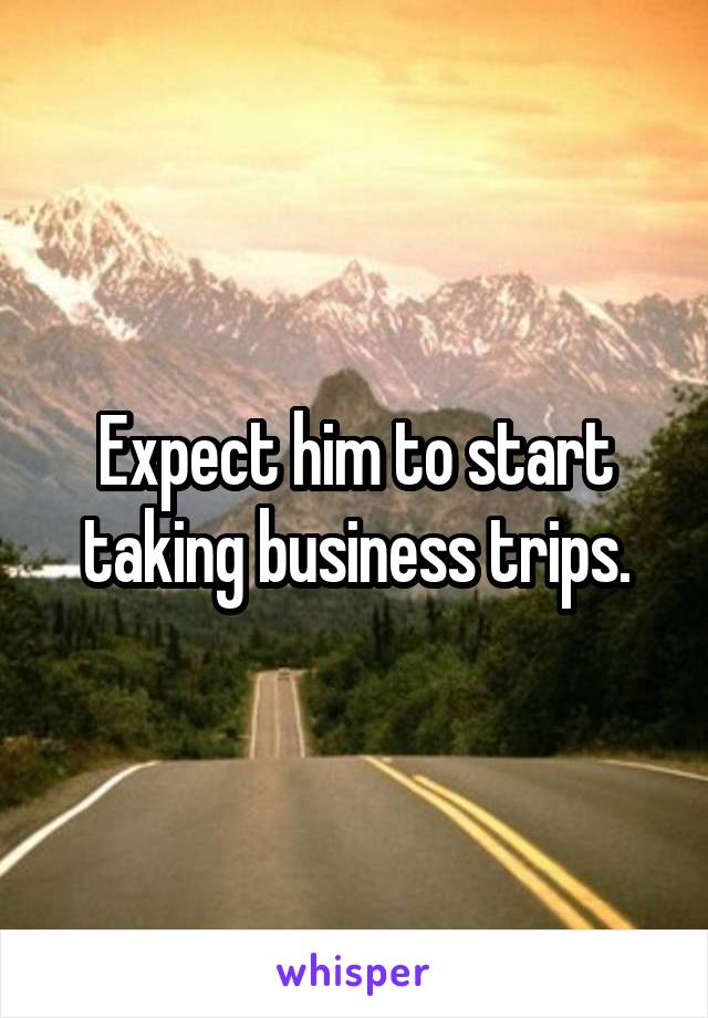 Expect him to start taking business trips.