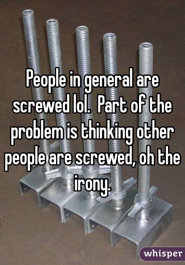 People in general are screwed lol.  Part of the problem is thinking other people are screwed, oh the irony.