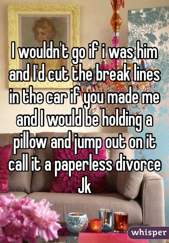 I wouldn't go if i was him and I'd cut the break lines in the car if you made me and I would be holding a pillow and jump out on it call it a paperless divorce Jk