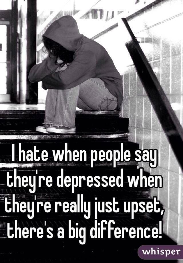 I hate when people say they're depressed when they're really just upset, there's a big difference! 