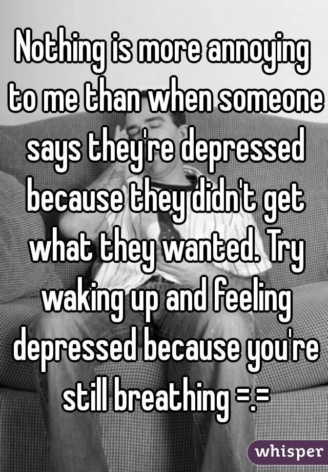 Nothing is more annoying to me than when someone says they're depressed because they didn't get what they wanted. Try waking up and feeling depressed because you're still breathing =.=