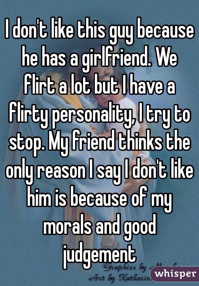 I don't like this guy because he has a girlfriend. We flirt a lot but I have a flirty personality, I try to stop. My friend thinks the only reason I say I don't like him is because of my morals and good judgement 