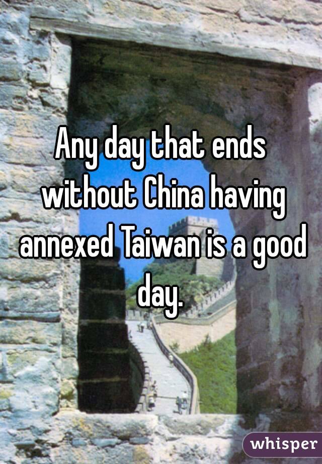 Any day that ends without China having annexed Taiwan is a good day. 