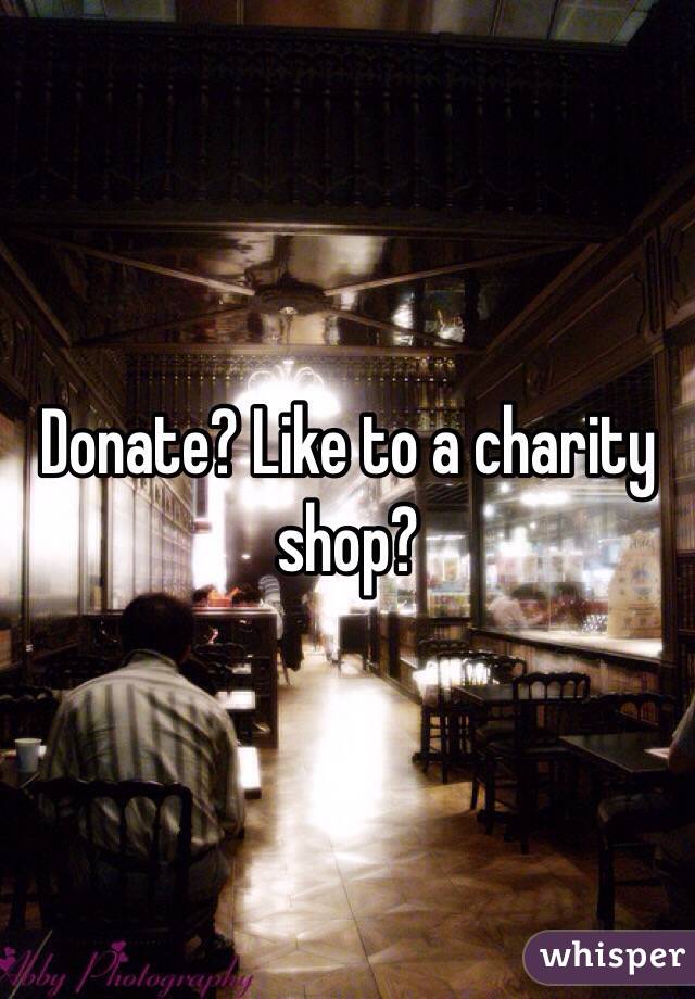 Donate? Like to a charity shop?