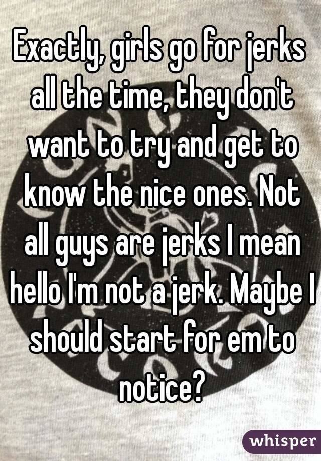 Exactly, girls go for jerks all the time, they don't want to try and get to know the nice ones. Not all guys are jerks I mean hello I'm not a jerk. Maybe I should start for em to notice?