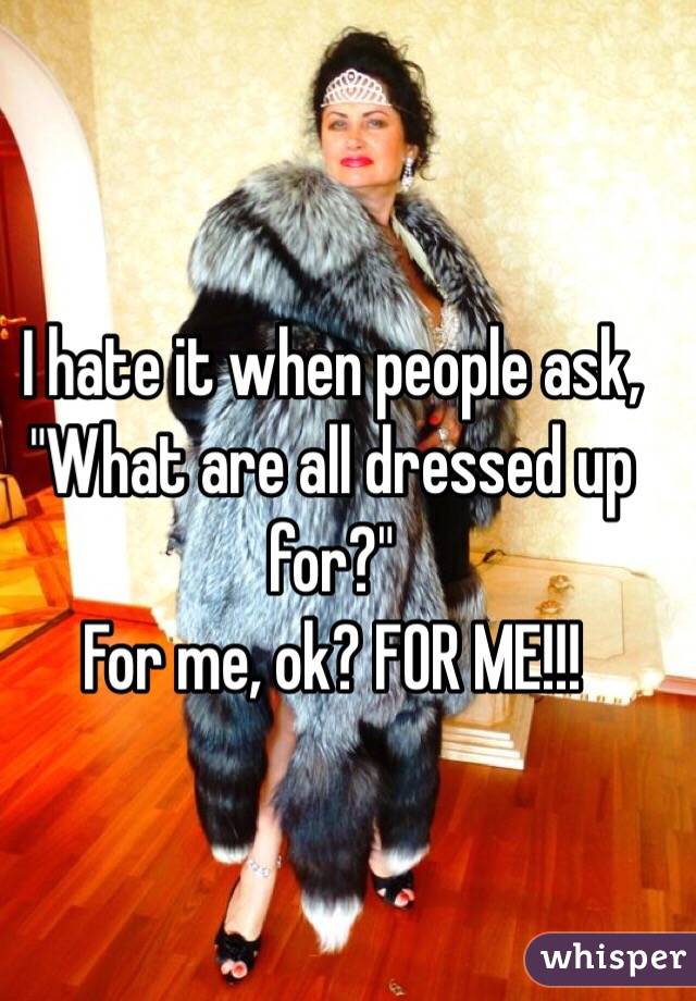 I hate it when people ask, "What are all dressed up for?" 
For me, ok? FOR ME!!!