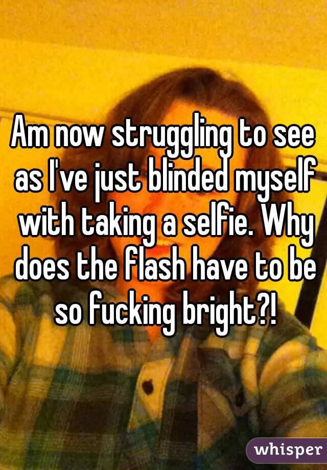 Am now struggling to see as I've just blinded myself with taking a selfie. Why does the flash have to be so fucking bright?!