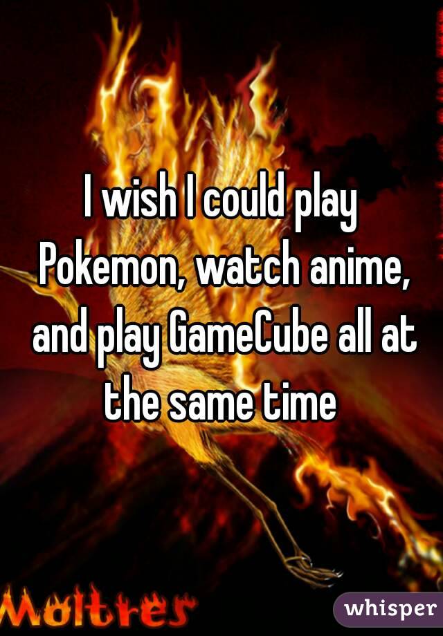 I wish I could play Pokemon, watch anime, and play GameCube all at the same time 