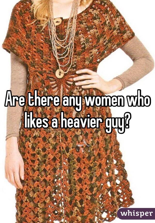 Are there any women who likes a heavier guy? 