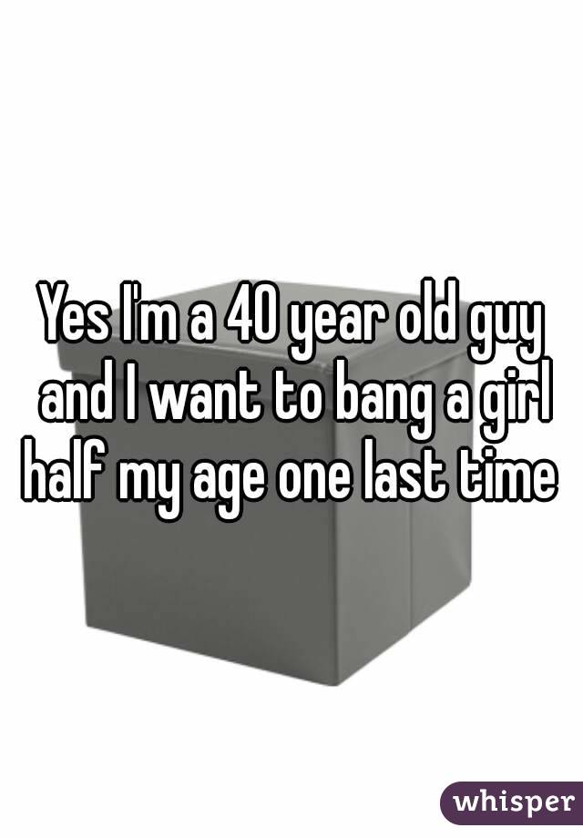 Yes I'm a 40 year old guy and I want to bang a girl half my age one last time 