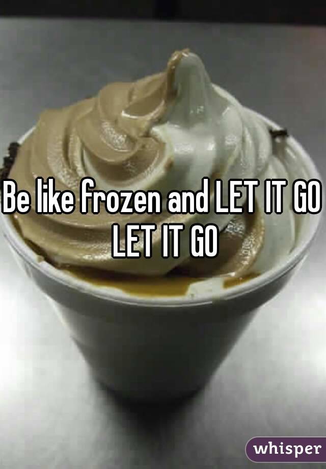Be like frozen and LET IT GO LET IT GO