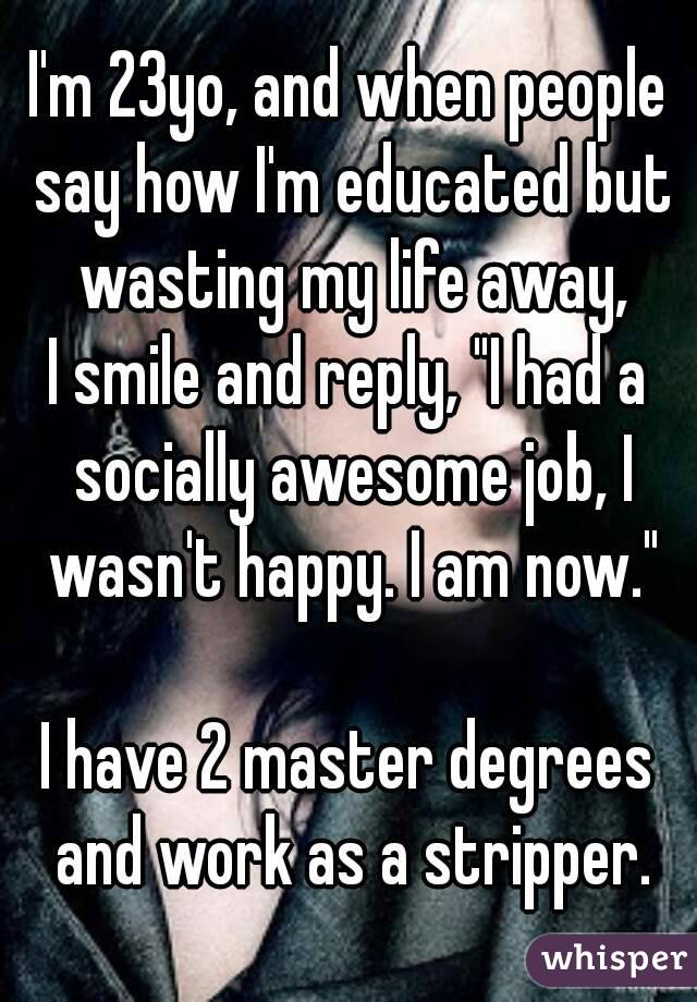 I'm 23yo, and when people say how I'm educated but wasting my life away,
I smile and reply, "I had a socially awesome job, I wasn't happy. I am now."

I have 2 master degrees and work as a stripper.