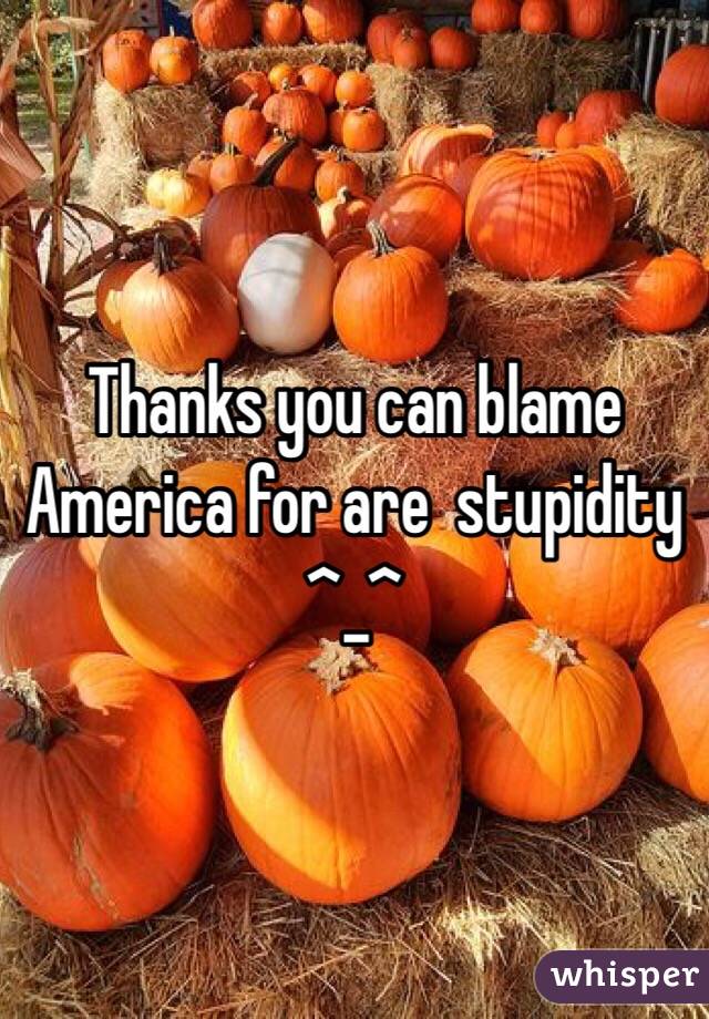 Thanks you can blame America for are  stupidity ^_^