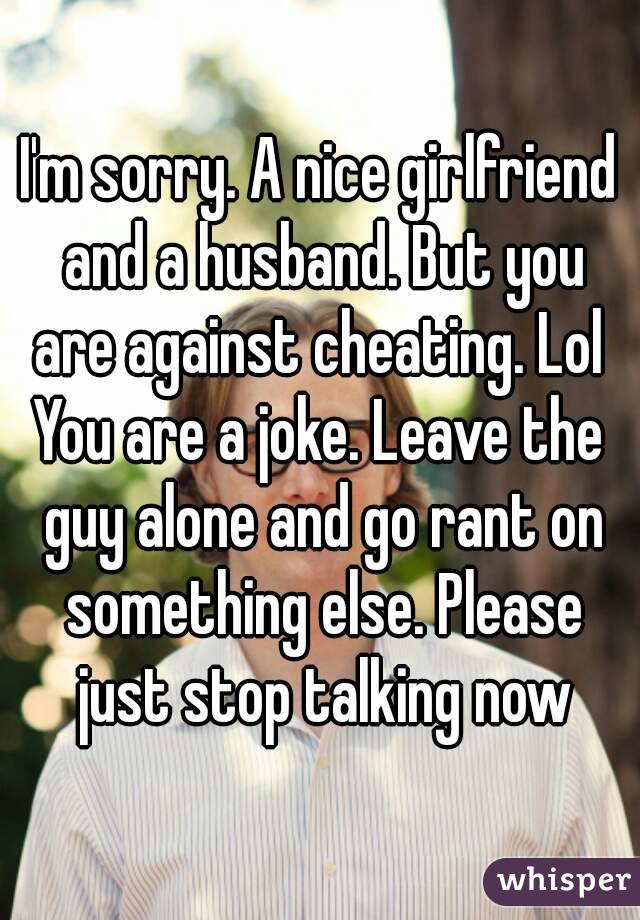 I'm sorry. A nice girlfriend and a husband. But you are against cheating. Lol 
You are a joke. Leave the guy alone and go rant on something else. Please just stop talking now