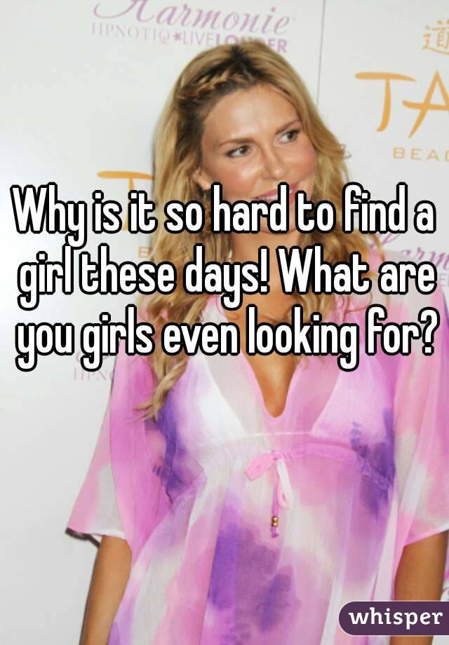 Why is it so hard to find a girl these days! What are you girls even looking for? 