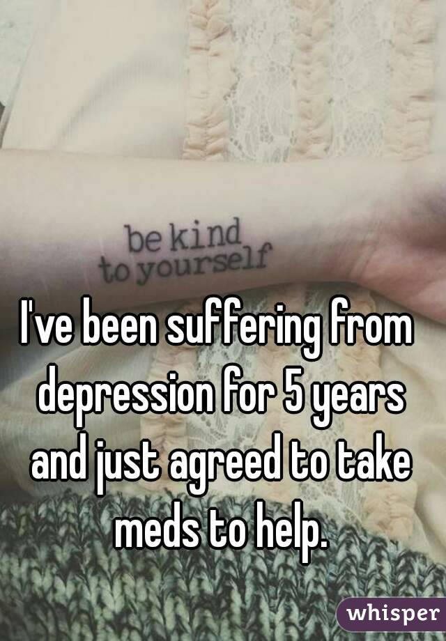 I've been suffering from depression for 5 years and just agreed to take meds to help.