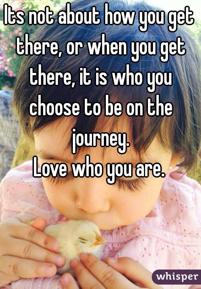 Its not about how you get there, or when you get there, it is who you choose to be on the journey.
Love who you are.