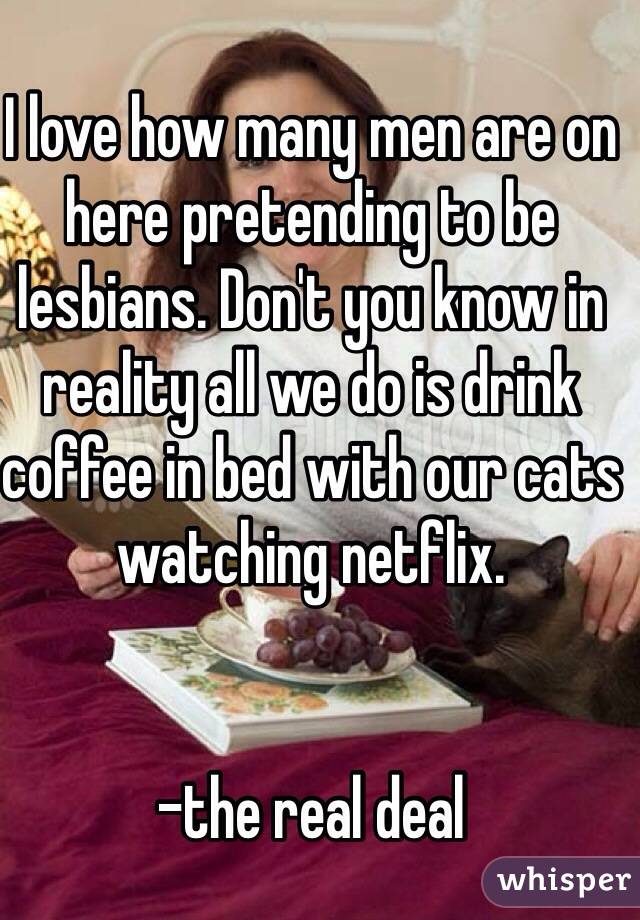 I love how many men are on here pretending to be lesbians. Don't you know in reality all we do is drink coffee in bed with our cats watching netflix. 


-the real deal